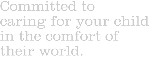 Committed to 
caring for your child in the comfort of their world.